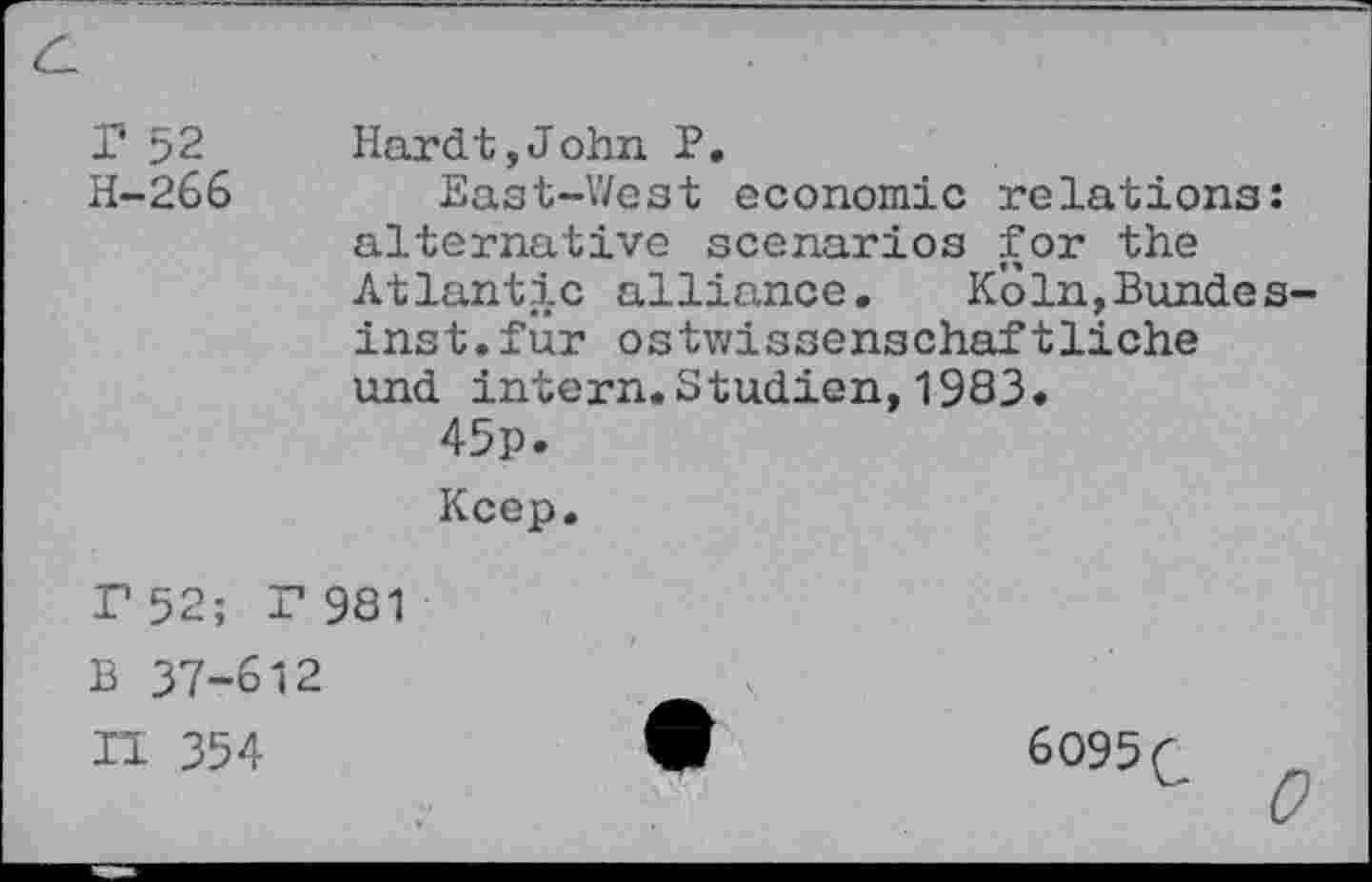 ﻿r 52 H-266
Hardt,John P.
East-West economic relations: alternative scenarios for the Atlantic alliance. K'61n,Bundes-inst.für ostwissenschaftliche und intern.Studien,1983.
45p.
Keep.
r 52; r 981
B 37-612
II 354
6095 C
0